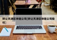 转让天津区块链公司[转让天津区块链公司股权]