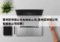 惠州区块链公司有哪些公司[惠州区块链公司有哪些公司招聘]